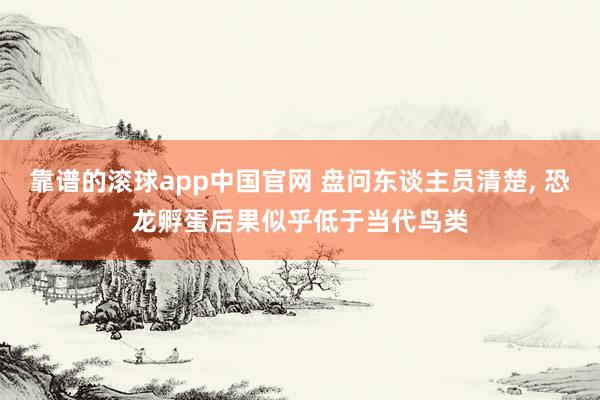 靠谱的滚球app中国官网 盘问东谈主员清楚， 恐龙孵蛋后果似乎低于当代鸟类