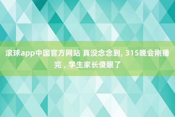 滚球app中国官方网站 真没念念到， 315晚会刚播完 ， 学生家长傻眼了