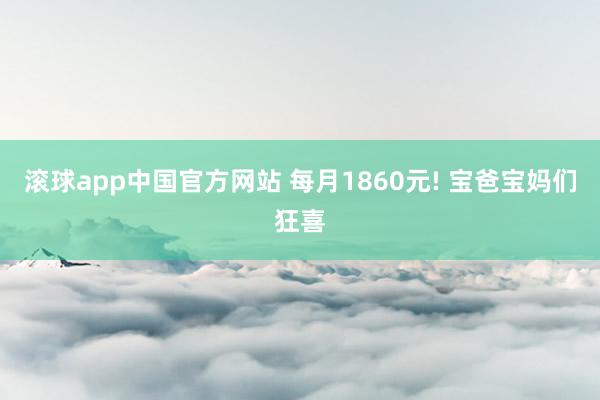 滚球app中国官方网站 每月1860元! 宝爸宝妈们狂喜