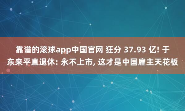 靠谱的滚球app中国官网 狂分 37.93 亿! 于东来平直退休: 永不上市， 这才是中国雇主天花板