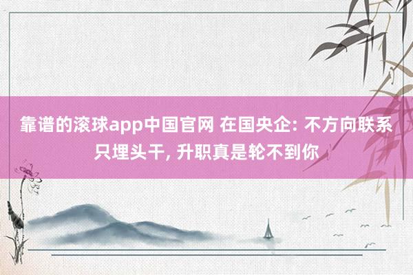 靠谱的滚球app中国官网 在国央企: 不方向联系只埋头干， 升职真是轮不到你
