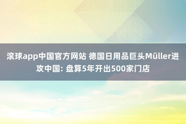 滚球app中国官方网站 德国日用品巨头Müller进攻中国: 盘算5年开出500家门店