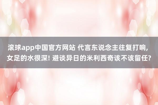滚球app中国官方网站 代言东说念主往复打响， 女足的水很深! 避谈异日的米利西奇该不该留任?