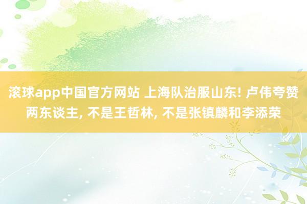 滚球app中国官方网站 上海队治服山东! 卢伟夸赞两东谈主， 不是王哲林， 不是张镇麟和李添荣