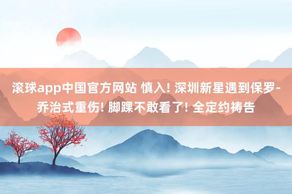 滚球app中国官方网站 慎入! 深圳新星遇到保罗-乔治式重伤! 脚踝不敢看了! 全定约祷告