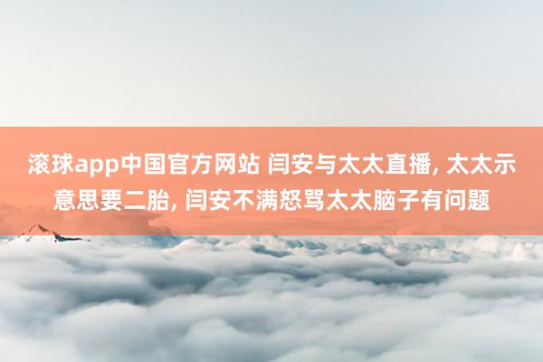 滚球app中国官方网站 闫安与太太直播, 太太示意思要二胎, 闫安不满怒骂太太脑子有问题