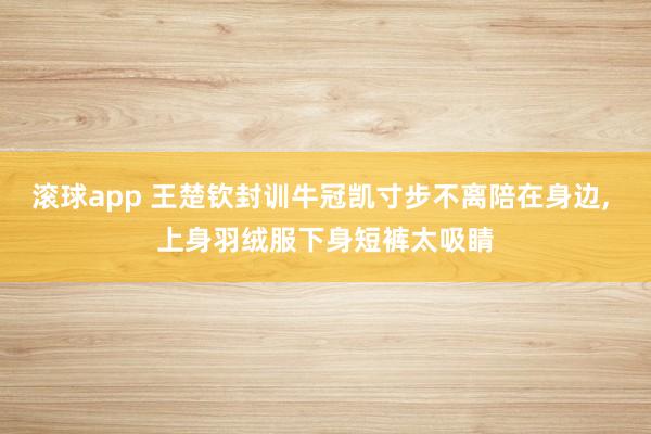 滚球app 王楚钦封训牛冠凯寸步不离陪在身边， 上身羽绒服下身短裤太吸睛