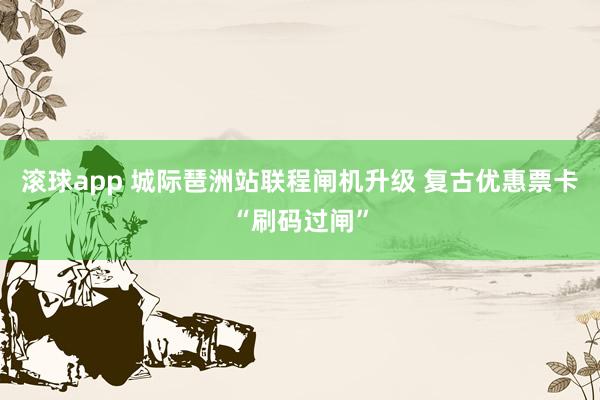 滚球app 城际琶洲站联程闸机升级 复古优惠票卡“刷码过闸”