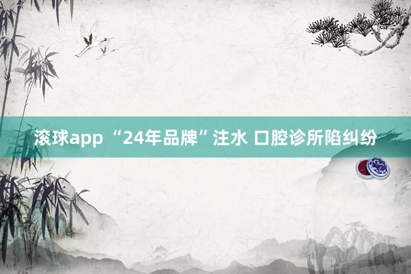 滚球app “24年品牌”注水 口腔诊所陷纠纷