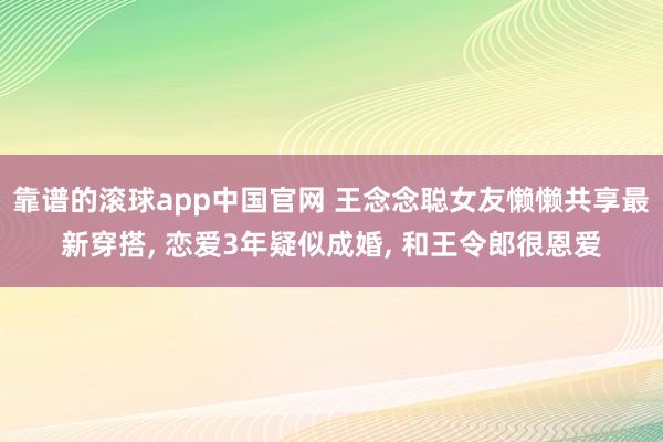 靠谱的滚球app中国官网 王念念聪女友懒懒共享最新穿搭， 恋爱3年疑似成婚，<a href=