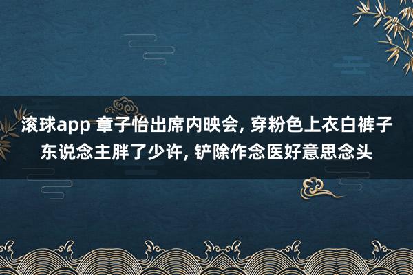 滚球app 章子怡出席内映会， 穿粉色上衣白裤子东说念主胖了少许，<a href=