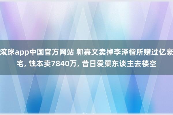 滚球app中国官方网站 郭嘉文卖掉李泽楷所赠过亿豪宅， 蚀本卖7840万， 昔日爱巢东谈主去楼空