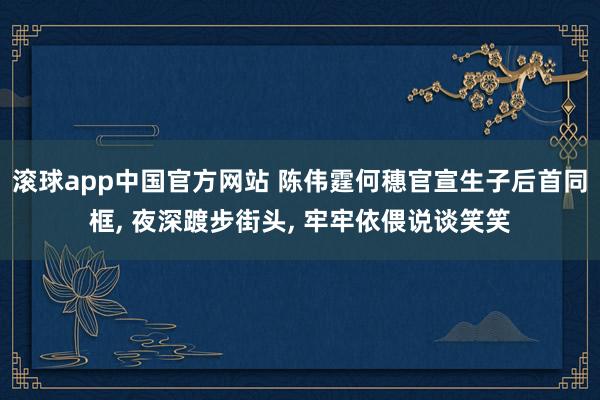 滚球app中国官方网站 陈伟霆何穗官宣生子后首同框， 夜深踱步街头， 牢牢依偎说谈笑笑