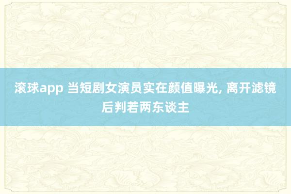 滚球app 当短剧女演员实在颜值曝光， 离开滤镜后判若两东谈主