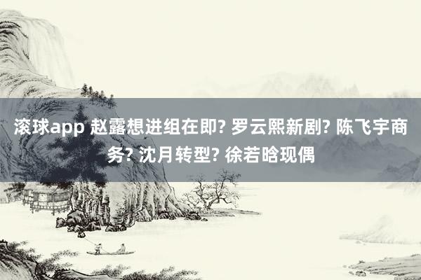 滚球app 赵露想进组在即? 罗云熙新剧? 陈飞宇商务? 沈月转型? 徐若晗现偶