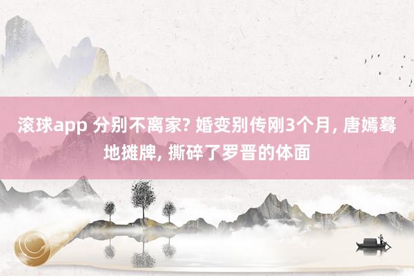 滚球app 分别不离家? 婚变别传刚3个月， 唐嫣蓦地摊牌， 撕碎了罗晋的体面