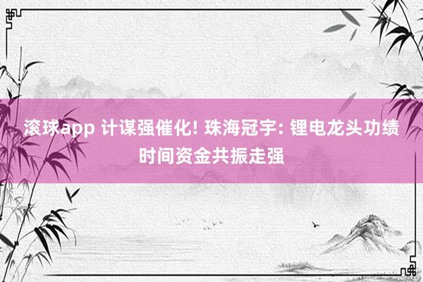 滚球app 计谋强催化! 珠海冠宇: 锂电龙头功绩时间资金共振走强