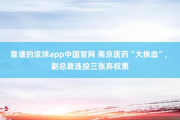 靠谱的滚球app中国官网 南京医药“大换血”， 副总裁连投三张弃权票