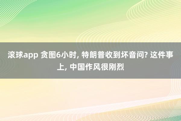 滚球app 贪图6小时, 特朗普收到坏音问? 这件事上, 中国作风很刚烈