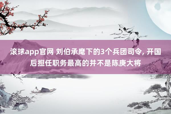 滚球app官网 刘伯承麾下的3个兵团司令, 开国后担任职务最高的并不是陈庚大将