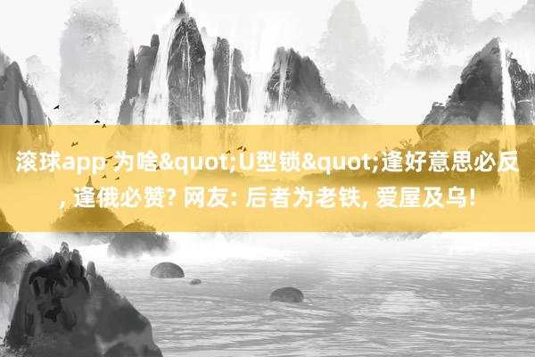 滚球app 为啥"U型锁"逢好意思必反， 逢俄必赞? 网友: 后者为老铁， 爱屋及乌!