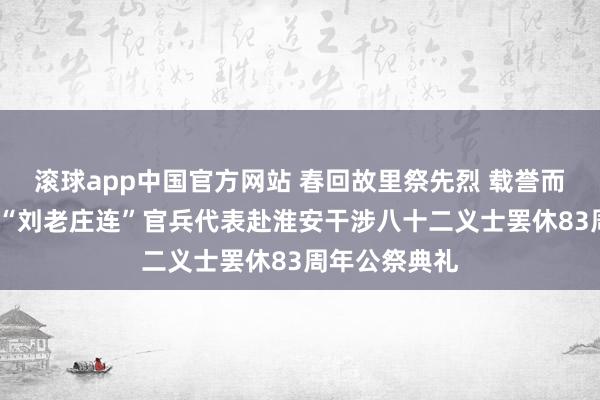 滚球app中国官方网站 春回故里祭先烈 载誉而归慰英魂——“刘老庄连”官兵代表赴淮安干涉八十二义士罢休83周年公祭典礼