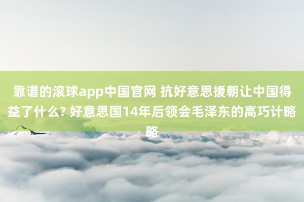 靠谱的滚球app中国官网 抗好意思援朝让中国得益了什么? 好意思国14年后领会毛泽东的高巧计略