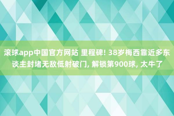 滚球app中国官方网站 里程碑! 38岁梅西靠近多东谈主封堵无敌低射破门， 解锁第900球， 太牛了