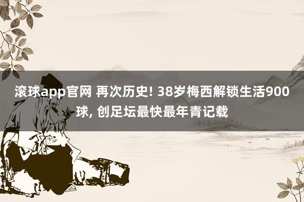 滚球app官网 再次历史! 38岁梅西解锁生活900球, 创足坛最快最年青记载