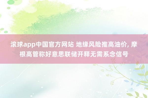 滚球app中国官方网站 地缘风险推高油价， 摩根高管称好意思联储开释无需系念信号