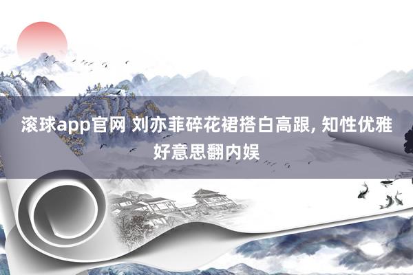 滚球app官网 刘亦菲碎花裙搭白高跟, 知性优雅好意思翻内娱