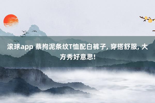滚球app 蔡拘泥条纹T恤配白裤子, 穿搭舒服, 大方秀好意思!