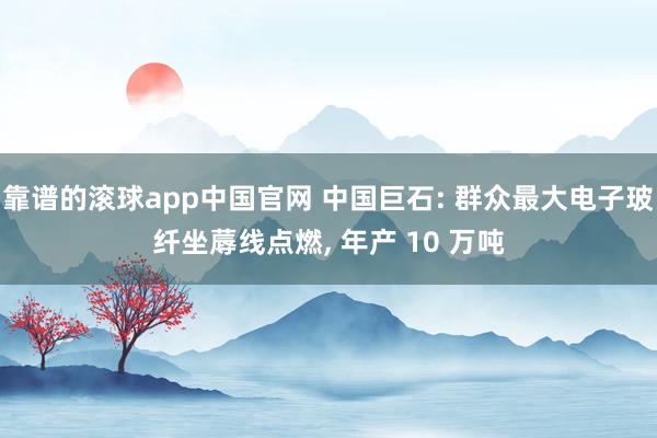 靠谱的滚球app中国官网 中国巨石: 群众最大电子玻纤坐蓐线点燃， 年产 10 万吨