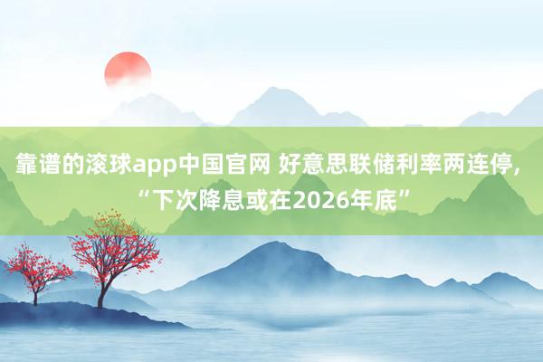 靠谱的滚球app中国官网 好意思联储利率两连停， “下次降息或在2026年底”