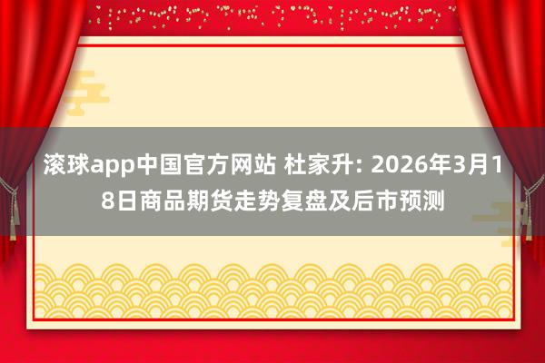 滚球app中国官方网站 杜家升: 2026年3月18日商品期货走势复盘及后市预测