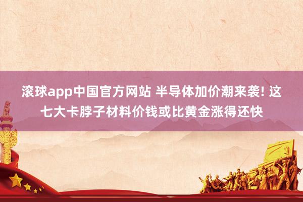 滚球app中国官方网站 半导体加价潮来袭! 这七大卡脖子材料价钱或比黄金涨得还快