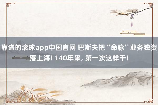 靠谱的滚球app中国官网 巴斯夫把“命脉”业务独资落上海! 140年来， 第一次这样干!