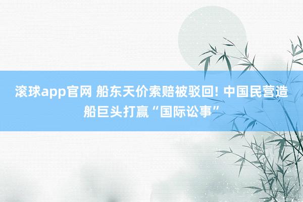 滚球app官网 船东天价索赔被驳回! 中国民营造船巨头打赢“国际讼事”