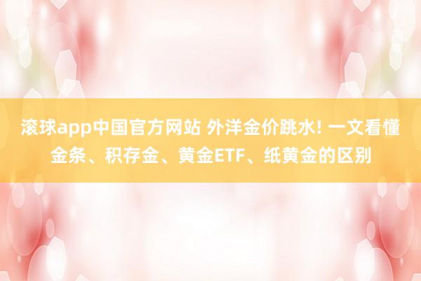 滚球app中国官方网站 外洋金价跳水! 一文看懂金条、积存金、黄金ETF、纸黄金的区别