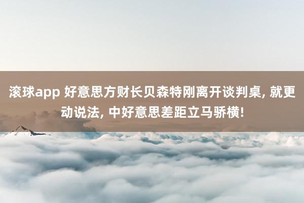 滚球app 好意思方财长贝森特刚离开谈判桌， 就更动说法， 中好意思差距立马骄横!