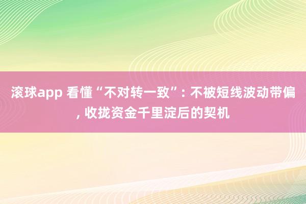 滚球app 看懂“不对转一致”: 不被短线波动带偏， 收拢资金千里淀后的契机
