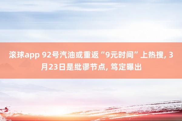 滚球app 92号汽油或重返“9元时间”上热搜， 3月23日是纰谬节点， 笃定曝出