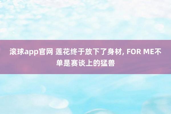滚球app官网 莲花终于放下了身材, FOR ME不单是赛谈上的猛兽