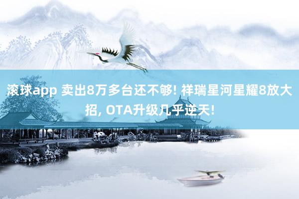滚球app 卖出8万多台还不够! 祥瑞星河星耀8放大招， OTA升级几乎逆天!