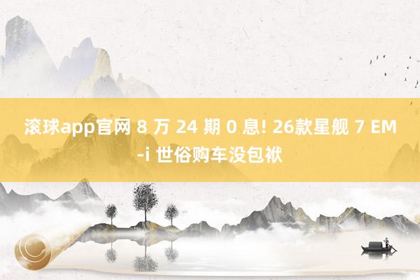 滚球app官网 8 万 24 期 0 息! 26款星舰 7 EM-i 世俗购车没包袱