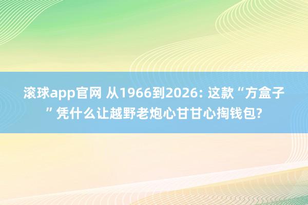 滚球app官网 从1966到2026: 这款“方盒子”凭什么让越野老炮心甘甘心掏钱包?
