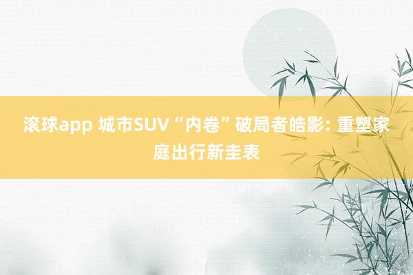 滚球app 城市SUV“内卷”破局者皓影: 重塑家庭出行新圭表