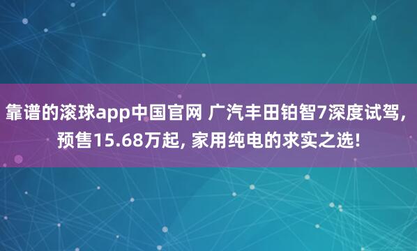 靠谱的滚球app中国官网 广汽丰田铂智7深度试驾, 预售15.68万起, 家用纯电的求实之选!