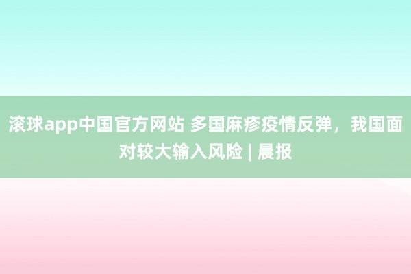 滚球app中国官方网站 多国麻疹疫情反弹，我国面对较大输入风险 | 晨报