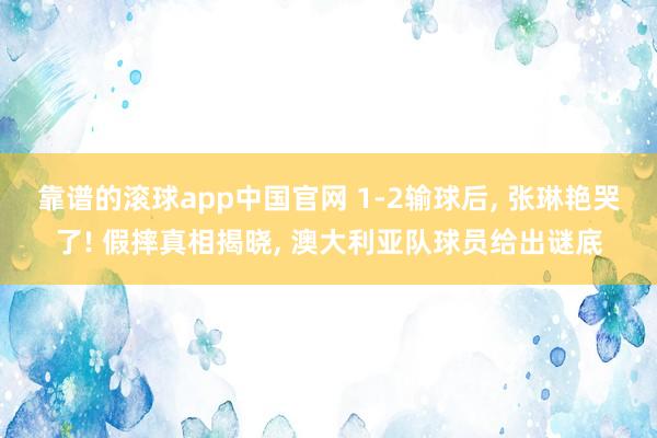 靠谱的滚球app中国官网 1-2输球后， 张琳艳哭了! 假摔真相揭晓， 澳大利亚队球员给出谜底